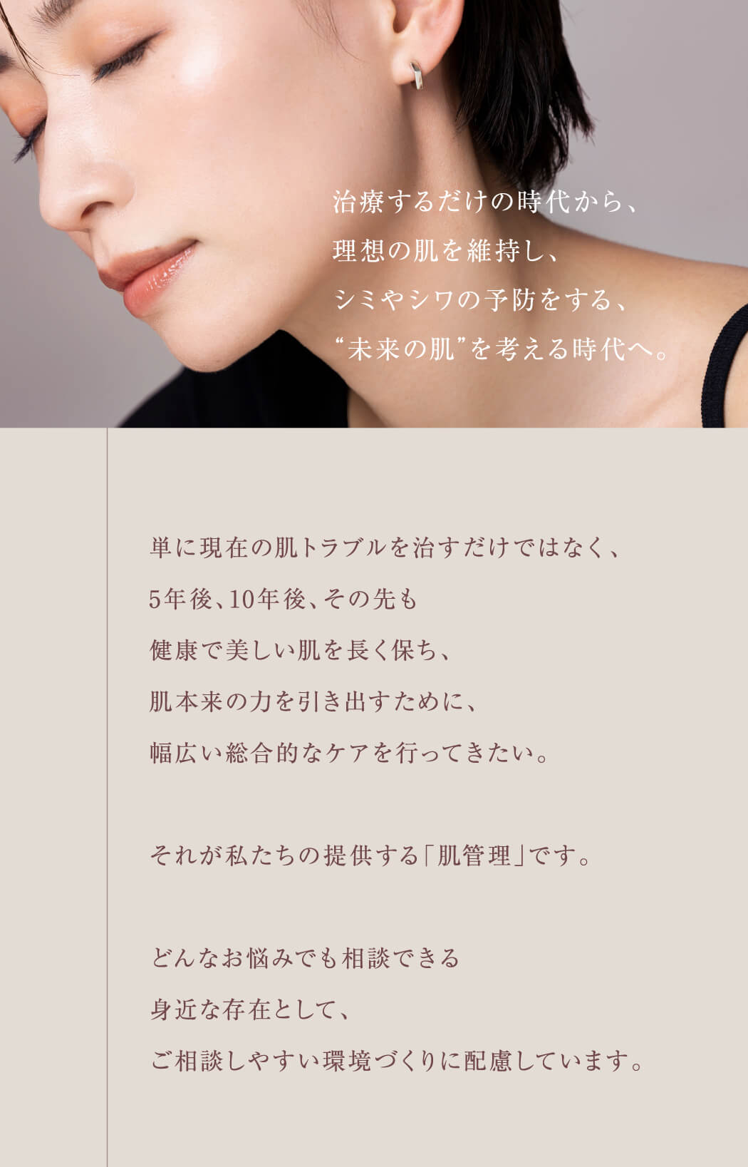 単に現在の肌トラブルを治すだけではなく、5年後、10年後、その先も健康で美しい肌を長く保ち、肌本来の力を引き出すために、幅広い総合的なケアを行ってきたい。それが私たちの提供する「肌管理」です。どんなお悩みでも相談できる身近な存在として、ご相談しやすい環境づくりに配慮しています。