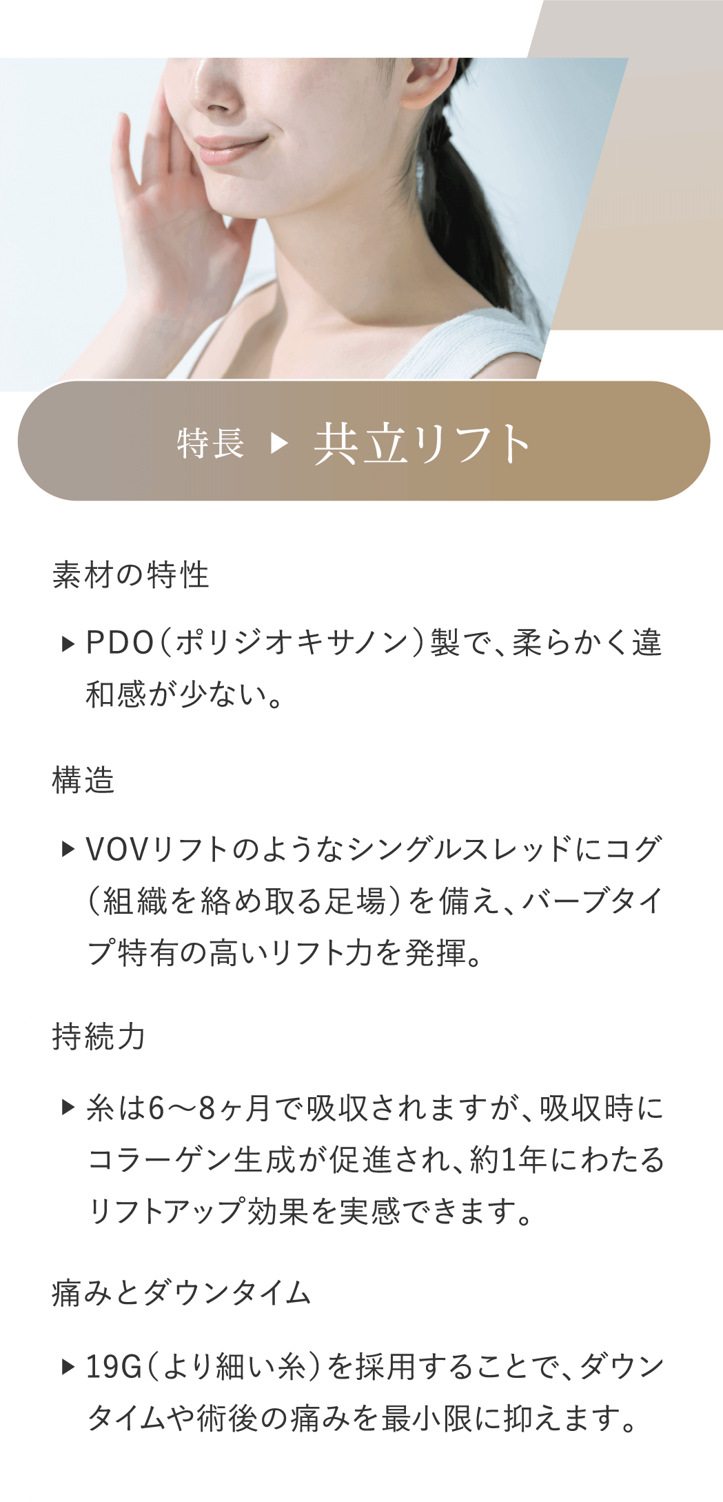 特長 共立リフト 素材の特性:PDO（ポリジオキサノン）製で、柔らかく違和感が少ない。 構造:VOVリフトのようなシングルスレッドにコグ（組織を絡め取る足場）を備え、バーブタイプ特有の高いリフト力を発揮。 持続力:糸は6〜8ヶ月で吸収されますが、吸収時にコラーゲン生成が促進され、約1年にわたるリフトアップ効果を実感できます。 痛みとダウンタイム:19G（より細い糸）を採用することで、ダウンタイムや術後の痛みを最小限に抑えます。