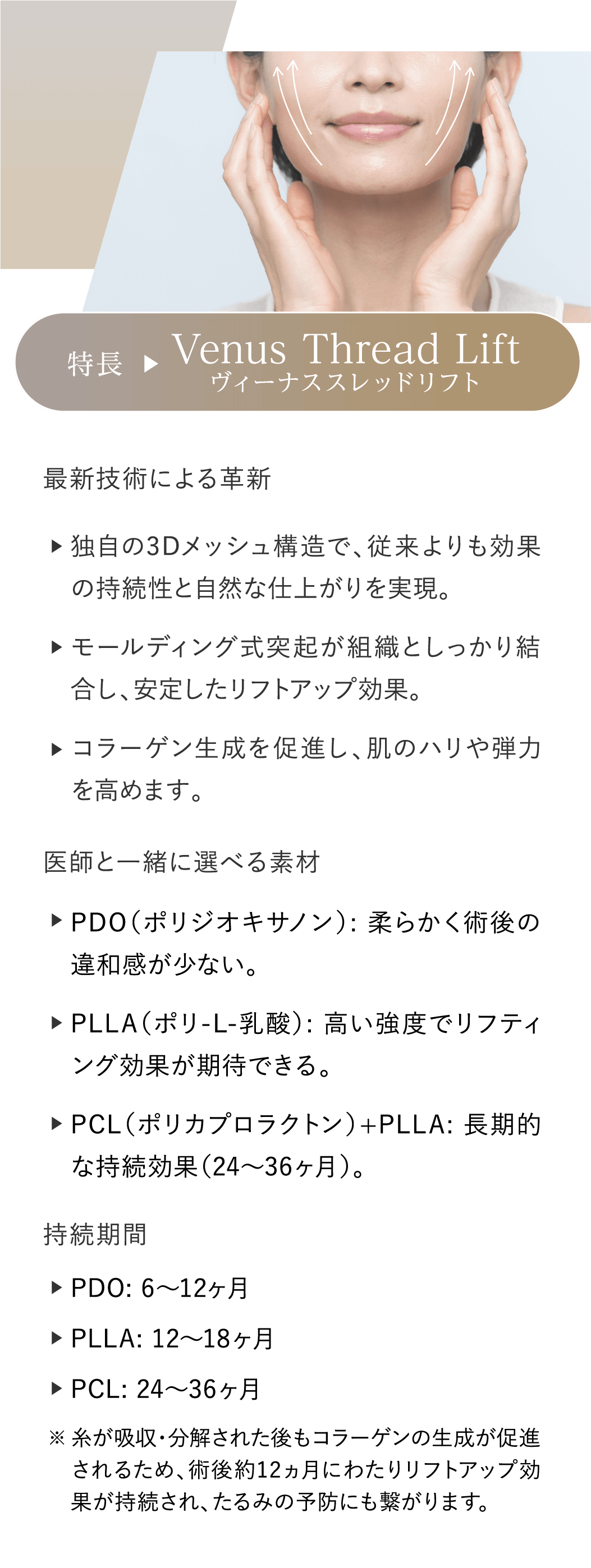 特長 Venus Thread Lift ヴィーナススレッドリフト 最新技術による革新:独自の3Dメッシュ構造で、従来よりも効果の持続性と自然な仕上がりを実現。モールディング式突起が組織としっかり結合し、安定したリフトアップ効果。コラーゲン生成を促進し、肌のハリや弾力を高めます。 医師と一緒に選べる素材:PDO（ポリジオキサノン）: 柔らかく術後の違和感が少ない。PLLA（ポリ-L-乳酸）: 高い強度でリフティング効果が期待できる。PCL（ポリカプロラクトン）+PLLA: 長期的な持続効果（24〜36ヶ月）。持続期間:PDO: 6〜12ヶ月 PLLA: 12〜18ヶ月 PCL: 24〜36ヶ月 ※糸が吸収・分解された後もコラーゲンの生成が促進されるため、術後約12ヵ月にわたりリフトアップ効果が持続され、たるみの予防にも繋がります。
